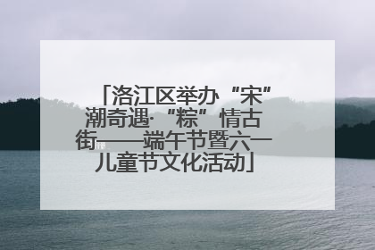 洛江区举办“宋”潮奇遇·“粽”情古街——端午节暨六一儿童节文化活动