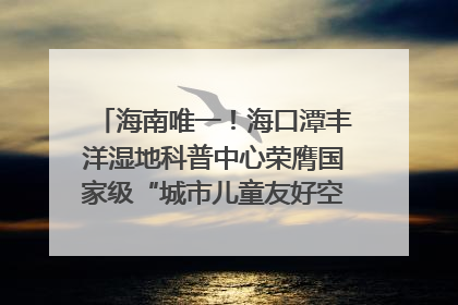 海南唯一！海口潭丰洋湿地科普中心荣膺国家级“城市儿童友好空间建设园区”称号