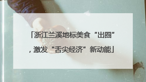 浙江兰溪地标美食“出圈”，激发“舌尖经济”新动能