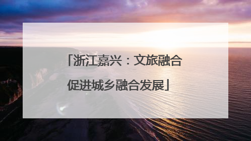 浙江嘉兴：文旅融合促进城乡融合发展