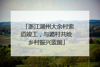 浙江湖州大余村索道竣工，与潞村共绘乡村振兴蓝图