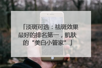 淡斑可选：祛斑效果最好的排名第一，肌肤的“美白小管家”