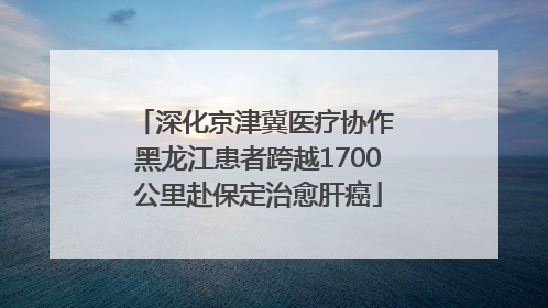 深化京津冀医疗协作 黑龙江患者跨越1700公里赴保定治愈肝癌