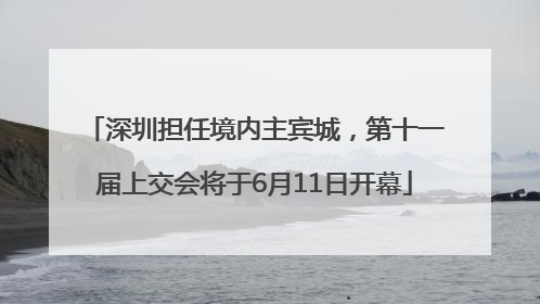 深圳担任境内主宾城，第十一届上交会将于6月11日开幕