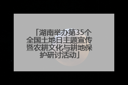 湖南举办第35个全国土地日主题宣传暨农耕文化与耕地保护研讨活动