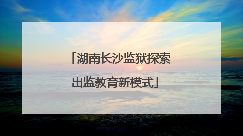 湖南长沙监狱探索出监教育新模式