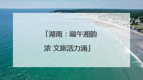 湖南：端午湘韵浓 文旅活力涌