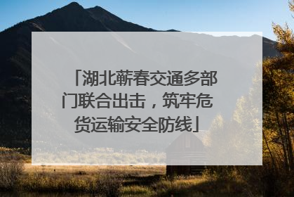 湖北蕲春交通多部门联合出击，筑牢危货运输安全防线