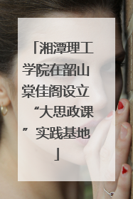 湘潭理工学院在韶山棠佳阁设立“大思政课”实践基地