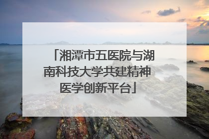湘潭市五医院与湖南科技大学共建精神医学创新平台