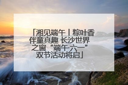 湘见端午丨粽叶香伴童真趣 长沙世界之窗“端午·六一”双节活动将启