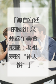 源自宫廷的圆饼 泉州端午美食煎䭔：老祖宗的“补天饼”