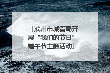 滨州市城管局开展“我们的节日”端午节主题活动