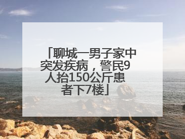 聊城一男子家中突发疾病，警民9人抬150公斤患者下7楼