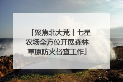 聚焦北大荒丨七星农场全方位开展森林草原防火督查工作