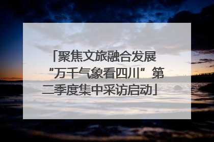 聚焦文旅融合发展 “万千气象看四川”第二季度集中采访启动