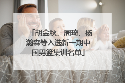 胡金秋、周琦、杨瀚森等入选新一期中国男篮集训名单