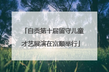 自贡第十届留守儿童才艺展演在富顺举行
