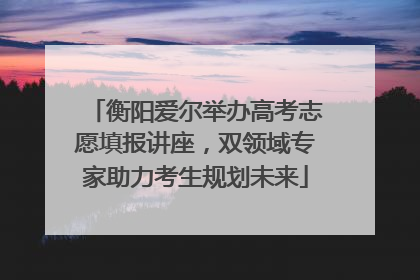 衡阳爱尔举办高考志愿填报讲座，双领域专家助力考生规划未来