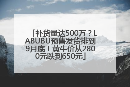 补货量达500万？LABUBU预售发货排到9月底！黄牛价从2800元跌到650元