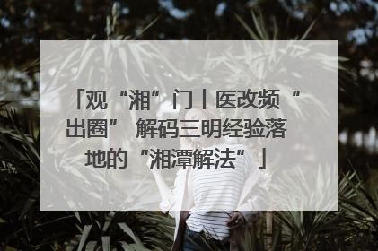 观“湘”门丨医改频“出圈” 解码三明经验落地的“湘潭解法”