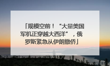 规模空前！“大量美国军机正穿越大西洋”，俄罗斯紧急从伊朗撤侨