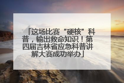这场比赛“硬核”科普，输出救命知识！第四届吉林省应急科普讲解大赛成功举办