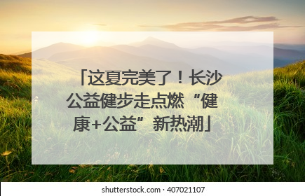 这夏完美了！长沙公益健步走点燃“健康+公益”新热潮