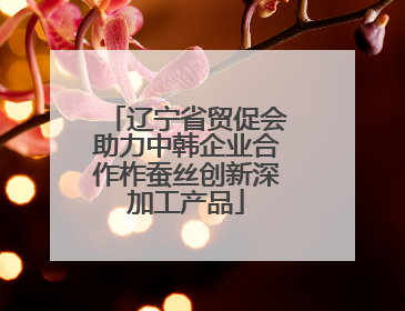 辽宁省贸促会助力中韩企业合作柞蚕丝创新深加工产品