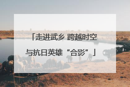 走进武乡 跨越时空与抗日英雄“合影”