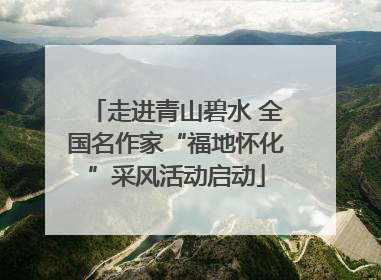 走进青山碧水 全国名作家“福地怀化”采风活动启动