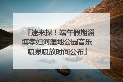 速来探！端午假期淄博孝妇河湿地公园音乐喷泉喷放时间公布