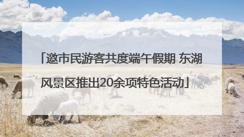 邀市民游客共度端午假期 东湖风景区推出20余项特色活动