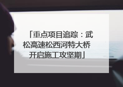 重点项目追踪：武松高速松西河特大桥开启施工攻坚期