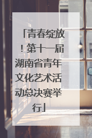 青春绽放！第十一届湖南省青年文化艺术活动总决赛举行