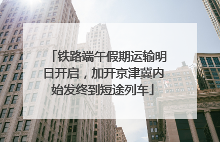 铁路端午假期运输明日开启，加开京津冀内始发终到短途列车