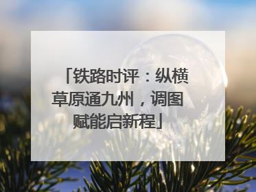 铁路时评：纵横草原通九州，调图赋能启新程