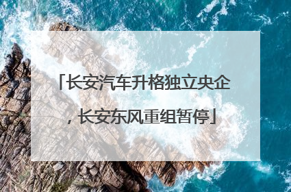 长安汽车升格独立央企，长安东风重组暂停