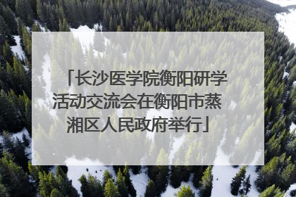 长沙医学院衡阳研学活动交流会在衡阳市蒸湘区人民政府举行