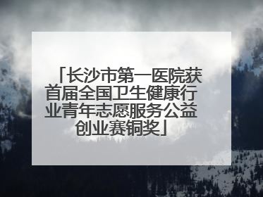 长沙市第一医院获首届全国卫生健康行业青年志愿服务公益创业赛铜奖