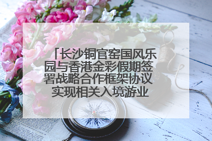 长沙铜官窑国风乐园与香港金彩假期签署战略合作框架协议 实现相关入境游业务增收超亿元