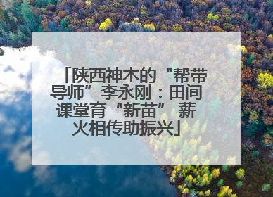 陕西神木的“帮带导师”李永刚：田间课堂育“新苗” 薪火相传助振兴