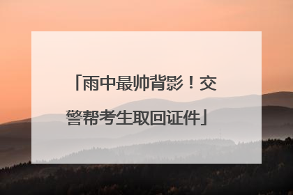 雨中最帅背影！交警帮考生取回证件