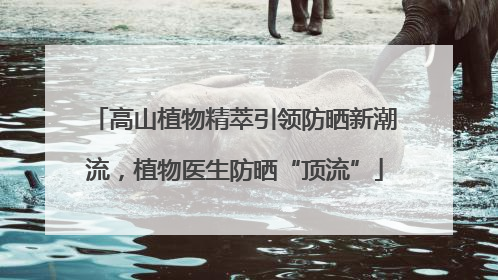 高山植物精萃引领防晒新潮流，植物医生防晒“顶流”