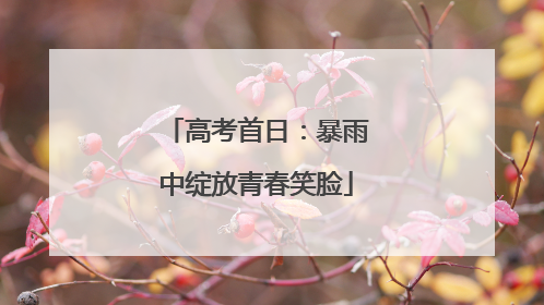 高考首日：暴雨中绽放青春笑脸