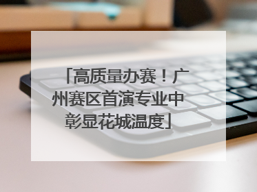 高质量办赛！广州赛区首演专业中彰显花城温度