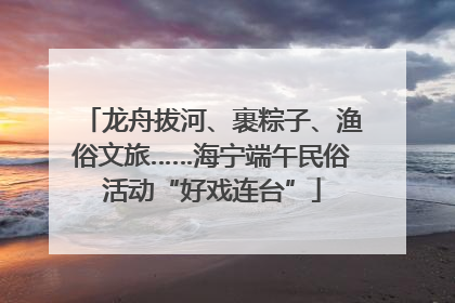 龙舟拔河、裹粽子、渔俗文旅……海宁端午民俗活动“好戏连台”