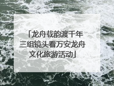 龙舟载韵渡千年 三组镜头看万安龙舟文化旅游活动