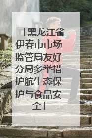黑龙江省伊春市市场监管局友好分局多举措护航生态保护与食品安全