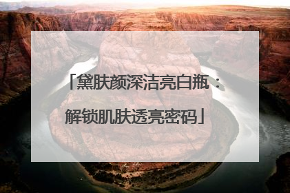 黛肤颜深洁亮白瓶：解锁肌肤透亮密码